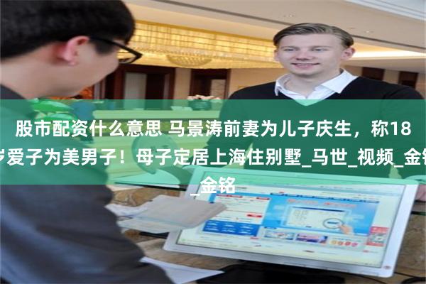 股市配资什么意思 马景涛前妻为儿子庆生，称18岁爱子为美男子！母子定居上海住别墅_马世_视频_金铭