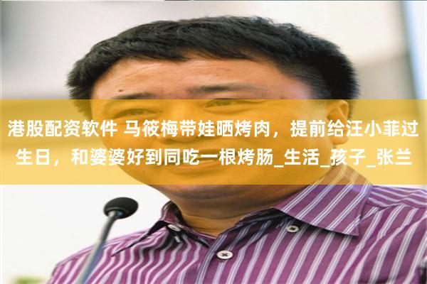 港股配资软件 马筱梅带娃晒烤肉，提前给汪小菲过生日，和婆婆好到同吃一根烤肠_生活_孩子_张兰