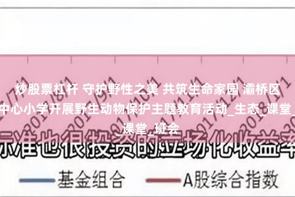 炒股票杠杆 守护野性之美 共筑生命家园 灞桥区席王中心小学开展野生动物保护主题教育活动_生态_课堂_班会