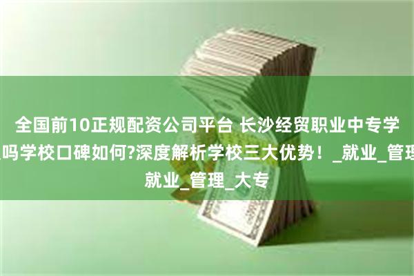 全国前10正规配资公司平台 长沙经贸职业中专学校垃圾吗学校口碑如何?深度解析学校三大优势！_就业_管理_大专