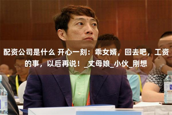 配资公司是什么 开心一刻：乖女婿，回去吧，工资的事，以后再说！_丈母娘_小伙_刚想