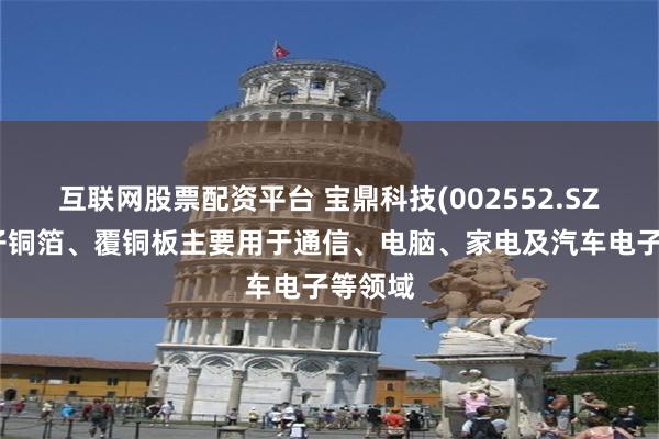 互联网股票配资平台 宝鼎科技(002552.SZ)：电子铜箔、覆铜板主要用于通信、电脑、家电及汽车电子等领域