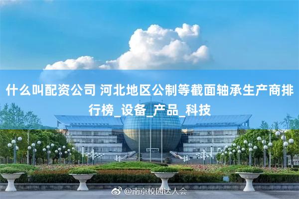 什么叫配资公司 河北地区公制等截面轴承生产商排行榜_设备_产品_科技