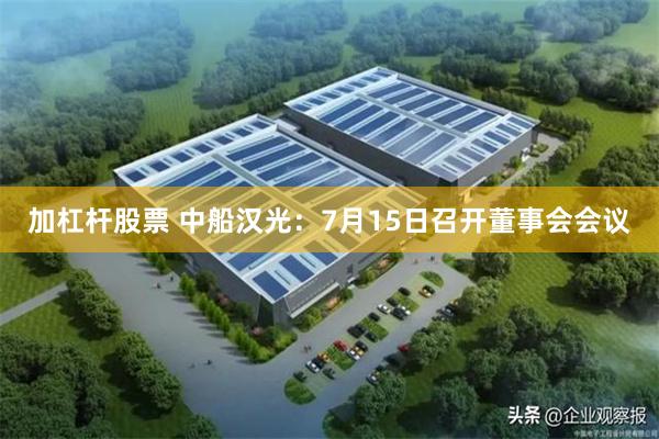加杠杆股票 中船汉光：7月15日召开董事会会议