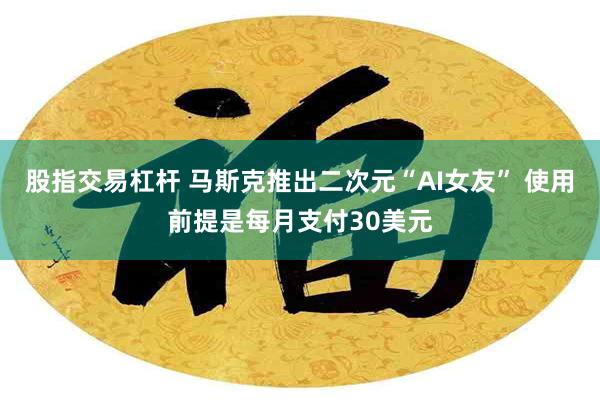 股指交易杠杆 马斯克推出二次元“AI女友” 使用前提是每月支付30美元