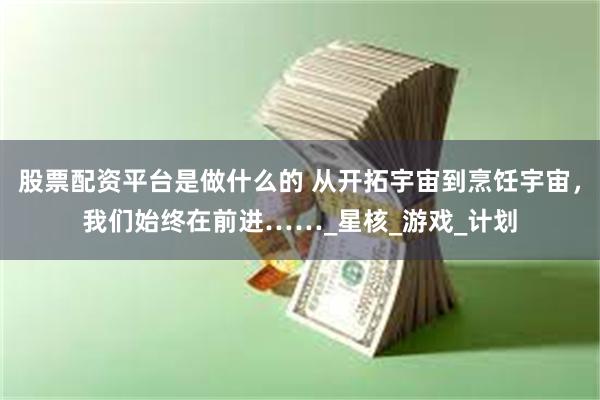 股票配资平台是做什么的 从开拓宇宙到烹饪宇宙，我们始终在前进……_星核_游戏_计划