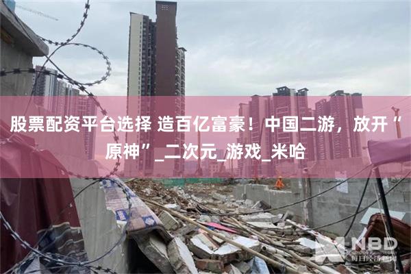 股票配资平台选择 造百亿富豪！中国二游，放开“原神”_二次元_游戏_米哈