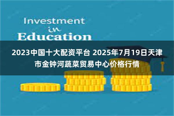 2023中国十大配资平台 2025年7月19日天津市金钟河蔬菜贸易中心价格行情