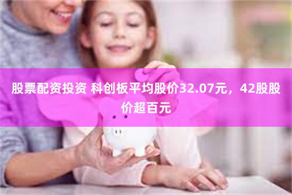 股票配资投资 科创板平均股价32.07元，42股股价超百元