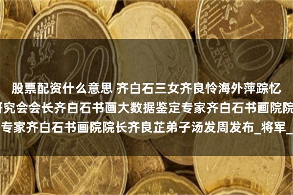 股票配资什么意思 齐白石三女齐良怜海外萍踪忆父亲,上海齐白石艺术研究会会长齐白石书画大数据鉴定专家齐白石书画院院长齐良芷弟子汤发周发布_将军_老人家