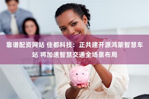 靠谱配资网站 佳都科技：正共建开源鸿蒙智慧车站 将加速智慧交通全场景布局