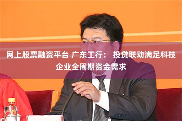 网上股票融资平台 广东工行： 投贷联动满足科技企业全周期资金需求