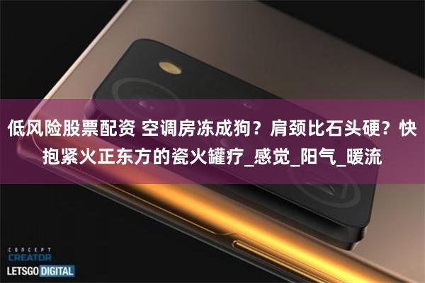 低风险股票配资 空调房冻成狗？肩颈比石头硬？快抱紧火正东方的瓷火罐疗_感觉_阳气_暖流