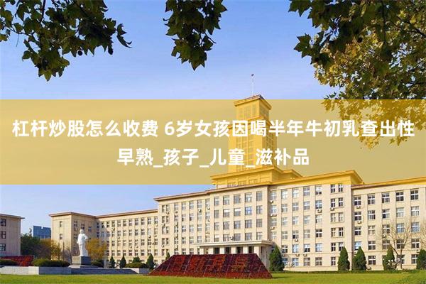 杠杆炒股怎么收费 6岁女孩因喝半年牛初乳查出性早熟_孩子_儿童_滋补品