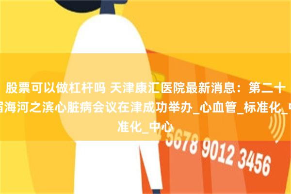 股票可以做杠杆吗 天津康汇医院最新消息：第二十一届海河之滨心脏病会议在津成功举办_心血管_标准化_中心