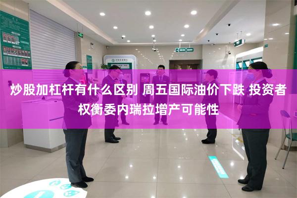 炒股加杠杆有什么区别 周五国际油价下跌 投资者权衡委内瑞拉增产可能性