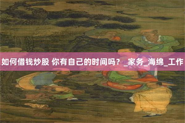 如何借钱炒股 你有自己的时间吗？_家务_海绵_工作