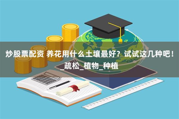 炒股票配资 养花用什么土壤最好？试试这几种吧！_疏松_植物_种植