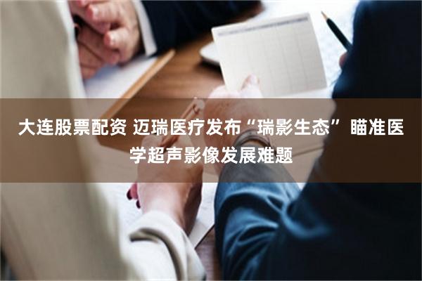 大连股票配资 迈瑞医疗发布“瑞影生态” 瞄准医学超声影像发展难题