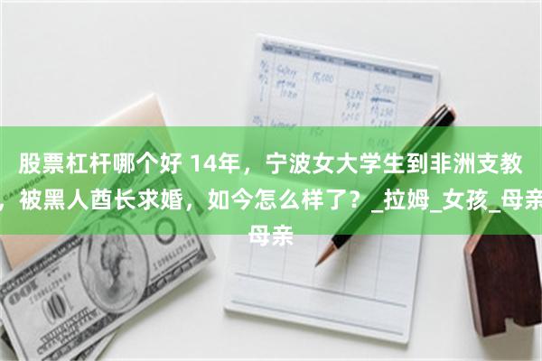 股票杠杆哪个好 14年，宁波女大学生到非洲支教，被黑人酋长求婚，如今怎么样了？_拉姆_女孩_母亲