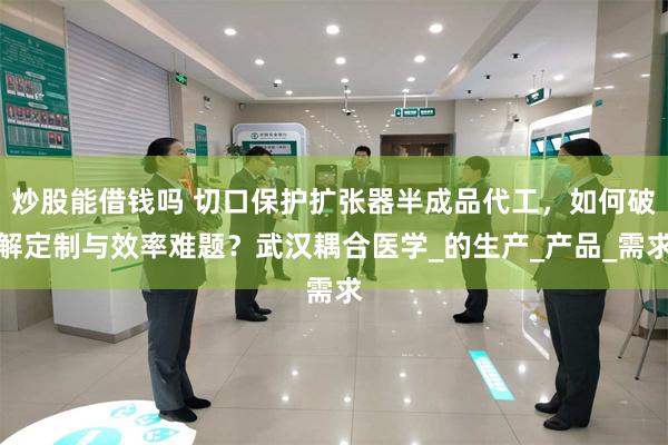 炒股能借钱吗 切口保护扩张器半成品代工，如何破解定制与效率难题？武汉耦合医学_的生产_产品_需求