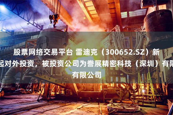 股票网络交易平台 雷迪克（300652.SZ）新增一起对外投资，被投资公司为誊展精密科技（深圳）有限公司