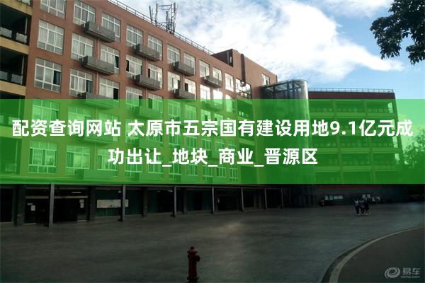 配资查询网站 太原市五宗国有建设用地9.1亿元成功出让_地块_商业_晋源区