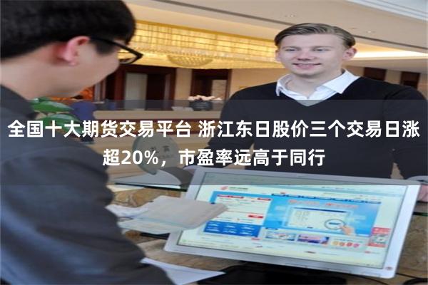 全国十大期货交易平台 浙江东日股价三个交易日涨超20%，市盈率远高于同行
