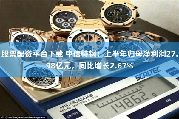 股票配资平台下载 中信特钢：上半年归母净利润27.98亿元，同比增长2.67%