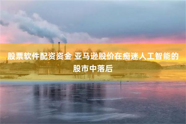 股票软件配资资金 亚马逊股价在痴迷人工智能的股市中落后