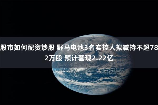 股市如何配资炒股 野马电池3名实控人拟减持不超782万股 预计套现2.22亿