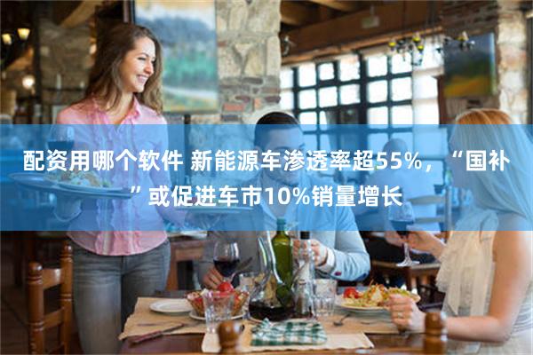 配资用哪个软件 新能源车渗透率超55%，“国补”或促进车市10%销量增长