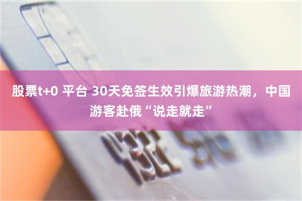 股票t+0 平台 30天免签生效引爆旅游热潮，中国游客赴俄“说走就走”